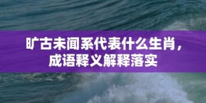 旷古未闻系代表什么生肖，成语释义解释落实