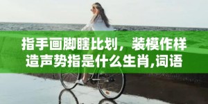 指手画脚瞎比划，装模作样造声势指是什么生肖,词语解析落实释义