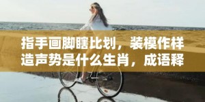 指手画脚瞎比划，装模作样造声势是什么生肖，成语释义解释落实