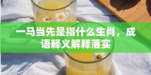 一马当先是指什么生肖，成语释义解释落实