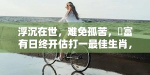 浮沉在世，难免孤苦，貧富有日终开估打一最佳生肖，成语解释落实释义