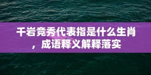 千岩竞秀代表指是什么生肖，成语释义解释落实