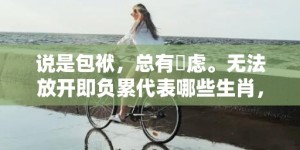 说是包袱，总有掛虑。无法放开即负累代表哪些生肖，成语释义解释落实