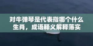 对牛弹琴是代表指哪个什么生肖，成语释义解释落实