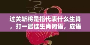 过关斩将是指代表什么生肖，打一最佳生肖词语，成语释义解释落实