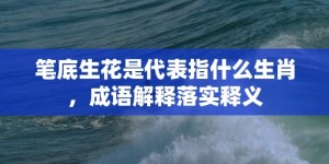 笔底生花是代表指什么生肖，成语解释落实释义