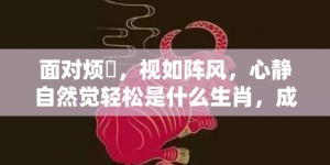 面对烦擾，视如阵风，心静自然觉轻松是什么生肖，成语释义解释落实