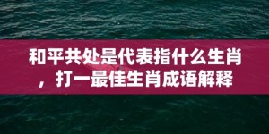 和平共处是代表指什么生肖，打一最佳生肖成语解释