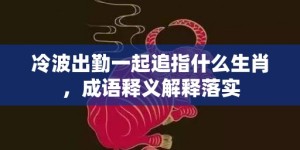 冷波出勤一起追指什么生肖，成语释义解释落实