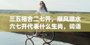 三五相合二七开，顺风顺水六七开代表什么生肖，词语落实释义解释