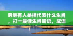 后继有人是指代表什么生肖，打一最佳生肖词语，成语释义解释落实