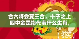 合六将会变三合，十子之上四中金是指代表什么生肖，打一最佳成语释义解释落实