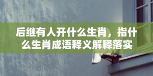 后继有人开什么生肖，指什么生肖成语释义解释落实