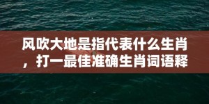 风吹大地是指代表什么生肖，打一最佳准确生肖词语释义落实