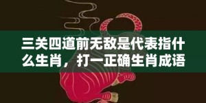 三关四道前无敌是代表指什么生肖，打一正确生肖成语落实释义