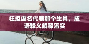 枉担虚名代表那个生肖，成语释义解释落实