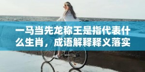 一马当先龙称王是指代表什么生肖，成语解释释义落实