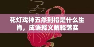 花灯戏神五然到指是什么生肖，成语释义解释落实