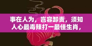 事在人为，岂容卸责，须知人心最毒辣打一最佳生肖，代表什么生肖;精准词语释义落实