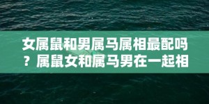 女属鼠和男属马属相最配吗？属鼠女和属马男在一起相配吗？