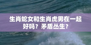 生肖蛇女和生肖虎男在一起好吗？矛盾丛生？