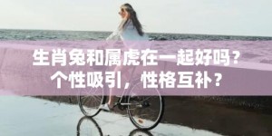 生肖兔和属虎在一起好吗？个性吸引，性格互补？