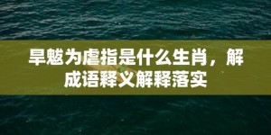 旱魃为虐指是什么生肖，解成语释义解释落实