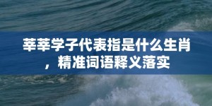 莘莘学子代表指是什么生肖，精准词语释义落实