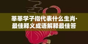 莘莘学子指代表什么生肖·最佳释义成语解释最佳答