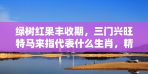 绿树红果丰收期，三门兴旺特马来指代表什么生肖，精准词语释义落实