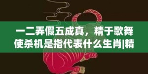 一二弄假五成真，精于歌舞使杀机是指代表什么生肖|精选成语释义解释