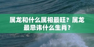 属龙和什么属相最旺？属龙最忌讳什么生肖？