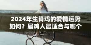 2024年生肖鸡的爱情运势如何？属鸡人最适合与哪个生肖结婚？