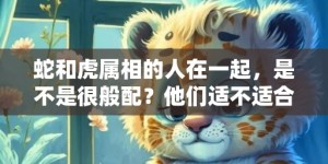 蛇和虎属相的人在一起，是不是很般配？他们适不适合婚配？