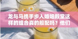 龙与马携手步入婚姻殿堂这样的组合真的般配吗？他们能否琴瑟和鸣共创美好未来？