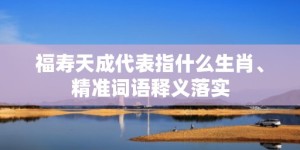 福寿天成代表指什么生肖、精准词语释义落实