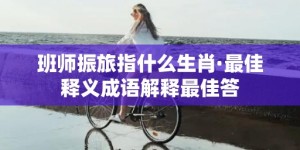 班师振旅指什么生肖·最佳释义成语解释最佳答