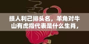 损人利己排头名，羊角对牛山有虎指代表是什么生肖，语落实解释释义