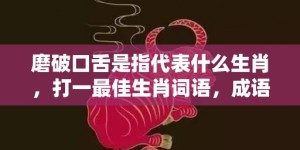 磨破口舌是指代表什么生肖，打一最佳生肖词语，成语释义解释落实