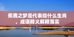 蕉鹿之梦是代表指什么生肖，成语释义解释落实