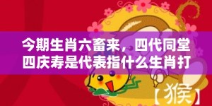 今期生肖六畜来，四代同堂四庆寿是代表指什么生肖打一最佳准确生肖数字，成语释义解释落实