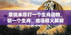 意犹未尽打一个生肖动物_猜一个生肖，成语释义解释落实