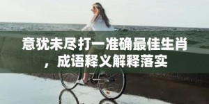 意犹未尽打一准确最佳生肖，成语释义解释落实