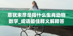 意犹未尽是指什么生肖动物数字_成语最佳释义解释答案