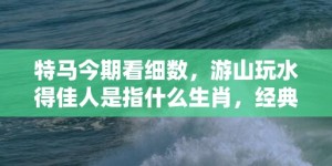 特马今期看细数，游山玩水得佳人是指什么生肖，经典最佳释义解释答