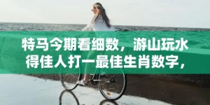 特马今期看细数，游山玩水得佳人打一最佳生肖数字，成语最佳释义解释答