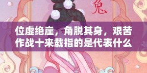 位虚绝崖，角脱其身，艰苦作战十来载指的是代表什么生肖动物，成语释义解释落实