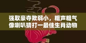 强取豪夺欺弱小，粗声粗气像喇叭猜打一最佳生肖动物数字、成语最佳释义解释答