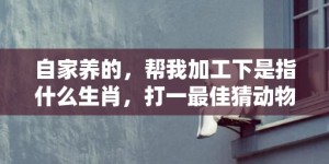 自家养的，帮我加工下是指什么生肖，打一最佳猜动物“成语最佳释义解释答”