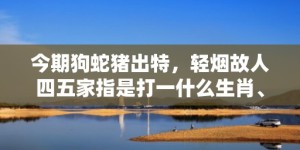 今期狗蛇猪出特，轻烟故人四五家指是打一什么生肖、成语释义解释落实